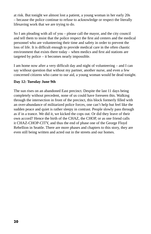 atrisk. But tonight we almost lost a patient, a young woman in her early 205, — because the police continue to refuse to acknowledge or respect the lterally lifesaving work that we are trying to do.  S0 1am pleading with all of you — please call the mayor, and the city council and tell them to insist that the police respect the first aid centers and the medical personnel who are volunteering their time and safety in order to prevent the Toss of life. It s difficult enough to provide medical care in the often chaotic environment that exists there today — when medics and first aid stations are tangeted by police — it becomes nearly impossible.  Tam home now after a very difficult day and night of volunteering ~ and I can say without question that without my partner, another nurse, and even a few concerned citizens who came to our aid, a young woman would be dead tonight  Day 12: Tuesday June 9th  ‘The sun rises on an abandoned East precinct. Despite the last 11 days being ‘completely without precedent, none of us could have foreseen this. Walking through the intersection in front of the precinct,this block formerly filled with an over-abundance of militarized police forces, one can’t help bu feel like the sudden peace and quiet s rather sleepy in contrast. People slowly pass through as ifin a rance. We did it, we kicked the cops out. Or did they leave of their own accord? Hence the birth of the CHAZ, the CHOP, or as one friend calls  it CHAZ-CHOP-CITY, and thus the end of phase one of the George Floyd Rebellion in Seattle. There are more phases and chapters to this story, they are even siill being written and acted out in the streets and our homes  20 